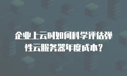 企业上云时如何科学评估弹性云服务器年度成本？