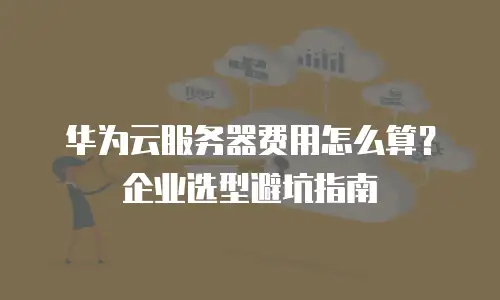 华为云服务器费用怎么算？企业选型避坑指南