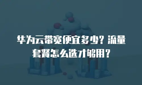 华为云带宽便宜多少？流量套餐怎么选才够用？