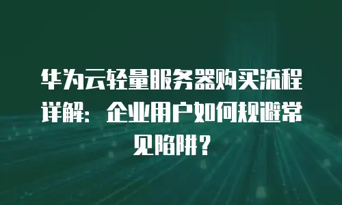 华为云轻量服务器购买流程详解：企业用户如何规避常见陷阱？