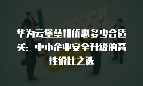 华为云堡垒机优惠多少合适买：中小企业安全升级的高性价比之选
