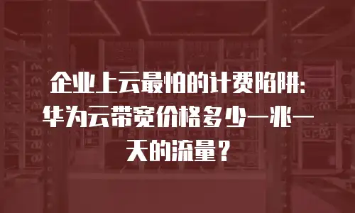 企业上云最怕的计费陷阱：华为云带宽价格多少一兆一天的流量？