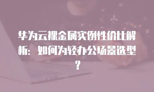 华为云裸金属实例性价比解析：如何为轻办公场景选型？