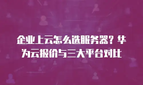 企业上云怎么选服务器？华为云报价与三大平台对比