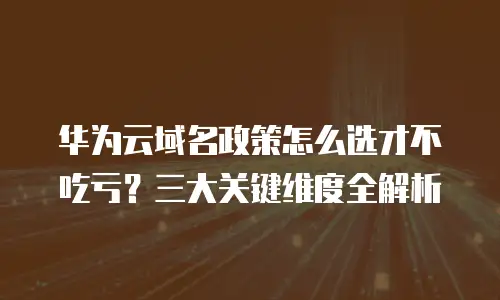 华为云域名政策怎么选才不吃亏？三大关键维度全解析