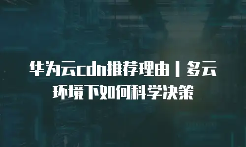 华为云cdn推荐理由｜多云环境下如何科学决策
