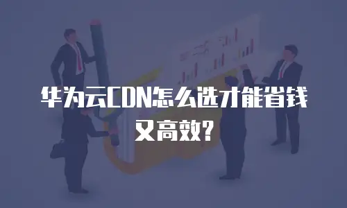 华为云CDN怎么选才能省钱又高效？
