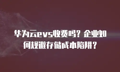 华为云evs收费吗？企业如何规避存储成本陷阱？
