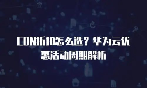 CDN折扣怎么选？华为云优惠活动周期解析