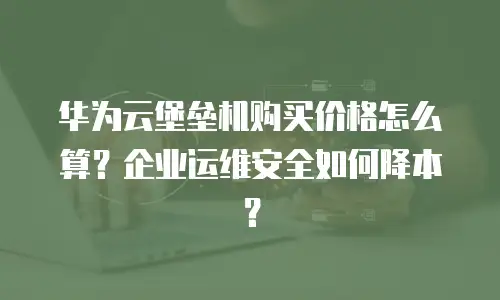 华为云堡垒机购买价格怎么算？企业运维安全如何降本？
