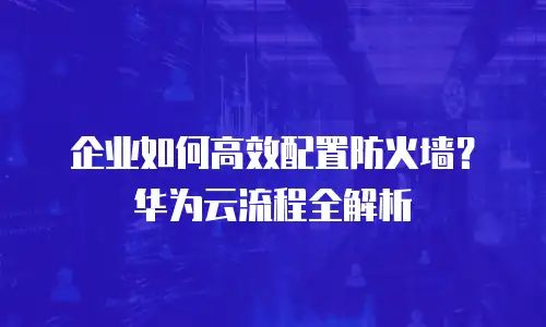 企业如何高效配置防火墙？华为云流程全解析