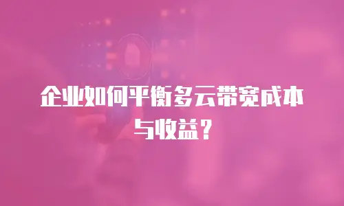 企业如何平衡多云带宽成本与收益？