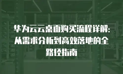 华为云云桌面购买流程详解：从需求分析到高效落地的全路径指南