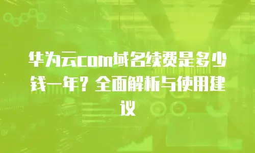 华为云com域名续费是多少钱一年？全面解析与使用建议