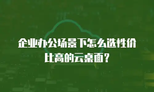 企业办公场景下怎么选性价比高的云桌面？