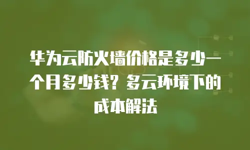 华为云防火墙价格是多少一个月多少钱？多云环境下的成本解法