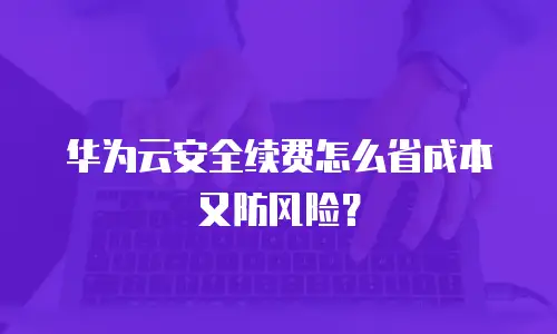华为云安全续费怎么省成本又防风险？