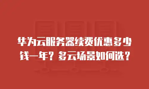 华为云服务器续费优惠多少钱一年？多云场景如何选？