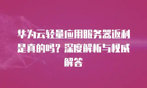 华为云轻量应用服务器返利是真的吗？深度解析与权威解答