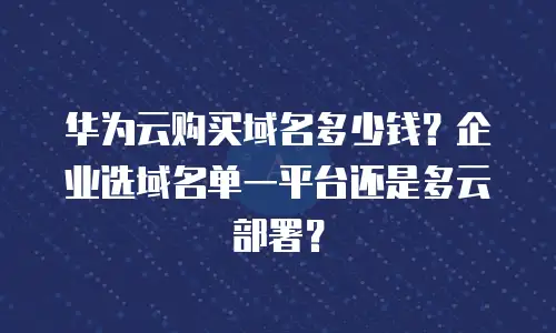 华为云购买域名多少钱？企业选域名单一平台还是多云部署？