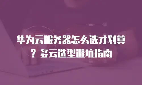 华为云服务器怎么选才划算？多云选型避坑指南