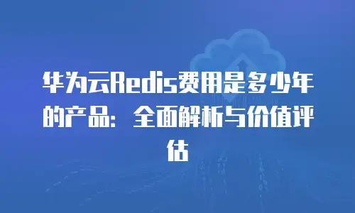 华为云Redis费用是多少年的产品：全面解析与价值评估