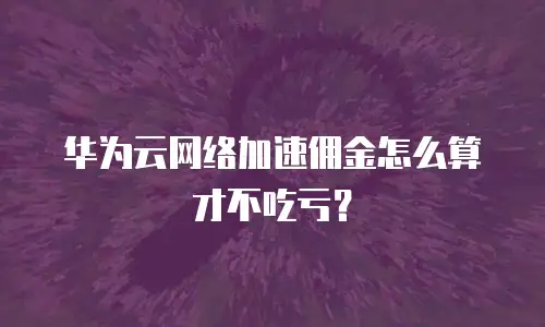 华为云网络加速佣金怎么算才不吃亏？