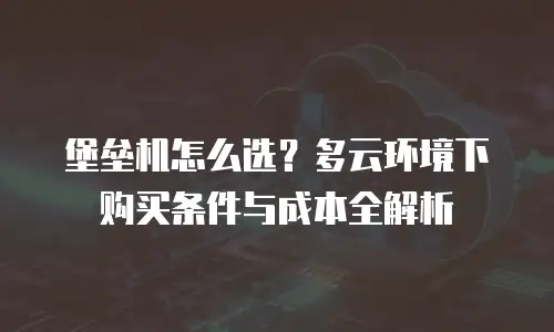 堡垒机怎么选？多云环境下购买条件与成本全解析