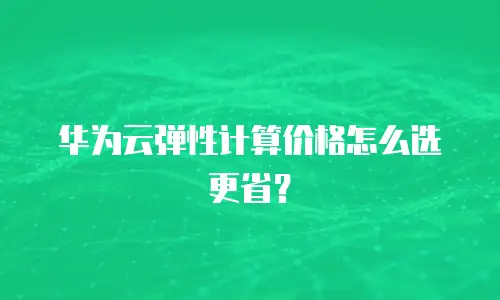 华为云弹性计算价格怎么选更省？