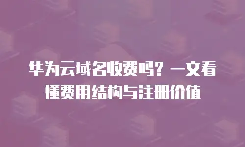 华为云域名收费吗？一文看懂费用结构与注册价值