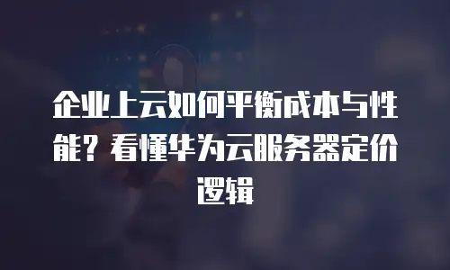 企业上云如何平衡成本与性能？看懂华为云服务器定价逻辑