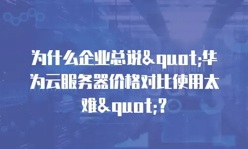 为什么企业总说"华为云服务器价格对比使用太难"？