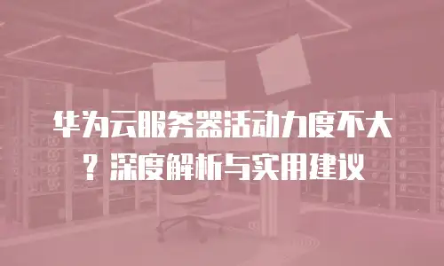 华为云服务器活动力度不大？深度解析与实用建议