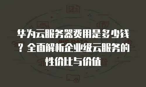 华为云服务器费用是多少钱？全面解析企业级云服务的性价比与价值