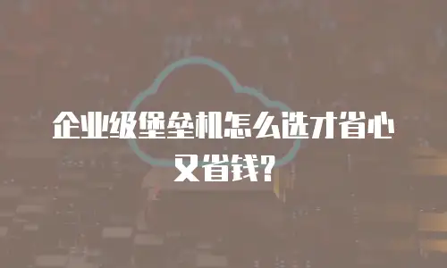 企业级堡垒机怎么选才省心又省钱？