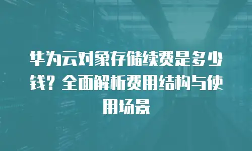 华为云对象存储续费是多少钱？全面解析费用结构与使用场景