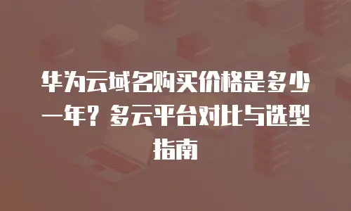 华为云域名购买价格是多少一年？多云平台对比与选型指南