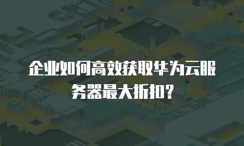 企业如何高效获取华为云服务器最大折扣？