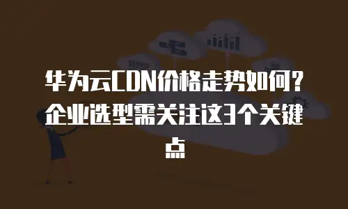 华为云CDN价格走势如何？企业选型需关注这3个关键点