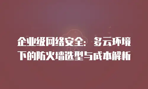 企业级网络安全：多云环境下的防火墙选型与成本解析
