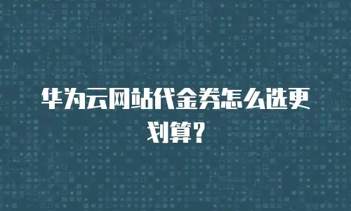 华为云网站代金券怎么选更划算？