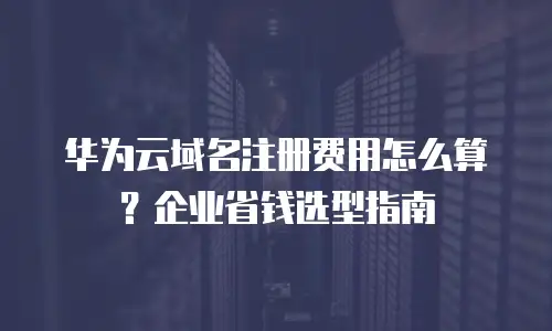 华为云域名注册费用怎么算？企业省钱选型指南