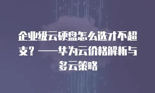 企业级云硬盘怎么选才不超支？&mdash;&mdash;华为云价格解析与多云策略