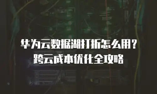 华为云数据湖打折怎么用？跨云成本优化全攻略