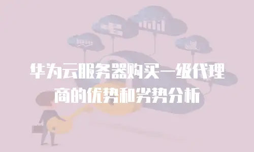 华为云服务器购买一级代理商的优势和劣势分析