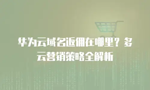 华为云域名返佣在哪里？多云营销策略全解析
