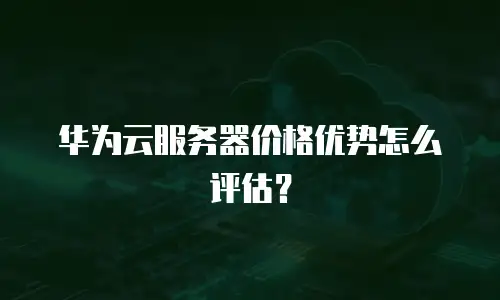 华为云服务器价格优势怎么评估？