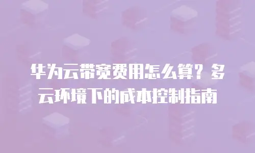 华为云带宽费用怎么算？多云环境下的成本控制指南