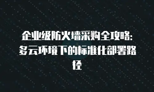 企业级防火墙采购全攻略：多云环境下的标准化部署路径