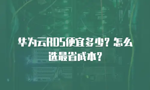 华为云RDS便宜多少？怎么选最省成本？